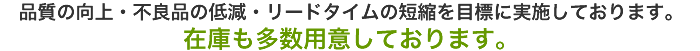 品質の向上・不良品の低減・リードタイムの短縮を目標に実施しております。『在庫も多数用意しております。』